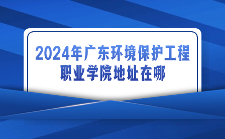 2024年廣東環(huán)境保護工程職業(yè)學院地址在哪?