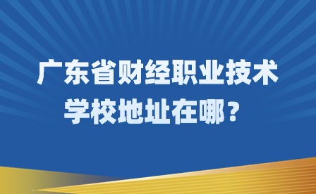 2024年廣東省財經職業技術學校地址在哪？