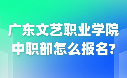 2024年廣東文藝職業學院中職部怎么報名?