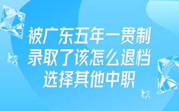 被廣東五年一貫制錄取了該怎么退檔選擇其他中職